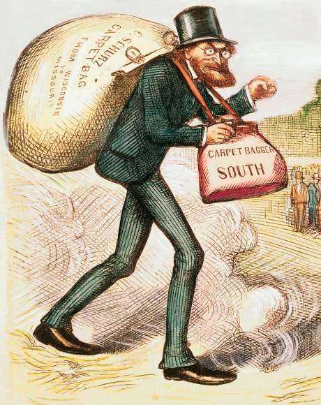 Wikipedia.com defines a carpetbagger as: In United States history, a carpetbagger was a Northerner who moved to the South after the American Civil War, during the Reconstruction era (1865–1877). White Southerners denounced them fearing they would loot and plunder the defeated South. Sixty Carpetbaggers were elected to Congress, and they included a majority of Republican governors in the South during Reconstruction. Historian Eric Foner argues: "... most carpetbaggers probably combine the desire for personal gain with a commitment to taking part in an effort "to substitute the civilization of freedom for that of slavery". ... Carpetbaggers generally supported measures aimed at democratizing and modernizing the South – civil rights legislation, aid to economic development, the establishment of public school systems." "Carpetbagger" was a pejorative term referring to the carpet bags (a form of cheap luggage at the time) which many of these newcomers carried. The term came to be associated with opportunism and exploitation by outsiders. The term is still used today to refer to a parachute candidate, an outsider who runs for public office in an area where he or she does not have deep community ties, or has lived only for a short time.